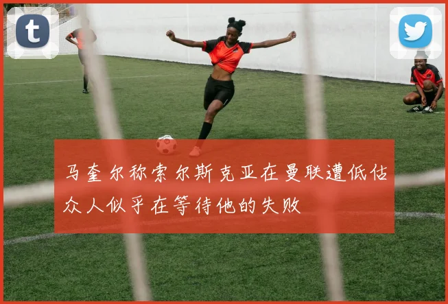 马奎尔称索尔斯克亚在曼联遭低估众人似乎在等待他的失败