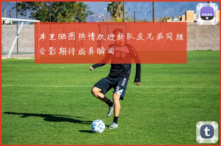库里晒图热情欢迎新队友兄弟同框合影期待成真瞬间