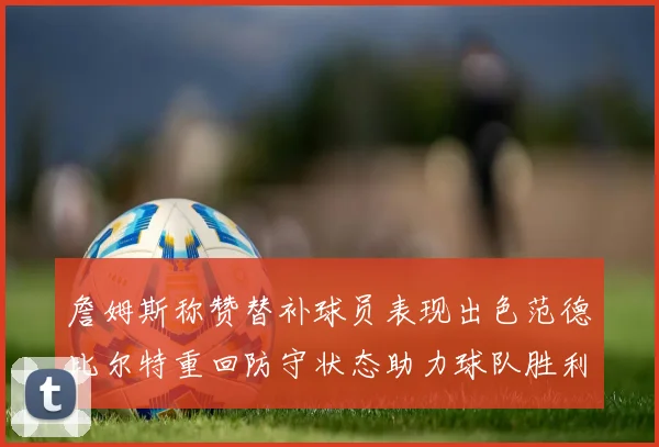 詹姆斯称赞替补球员表现出色范德比尔特重回防守状态助力球队胜利