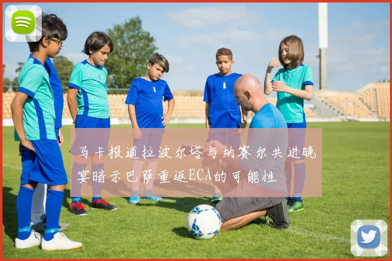 马卡报道拉波尔塔与纳赛尔共进晚宴暗示巴萨重返ECA的可能性