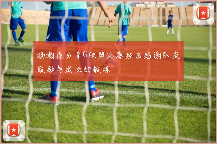 杨瀚森分享G联盟比赛经历感谢队友鼓励与成长的锻炼