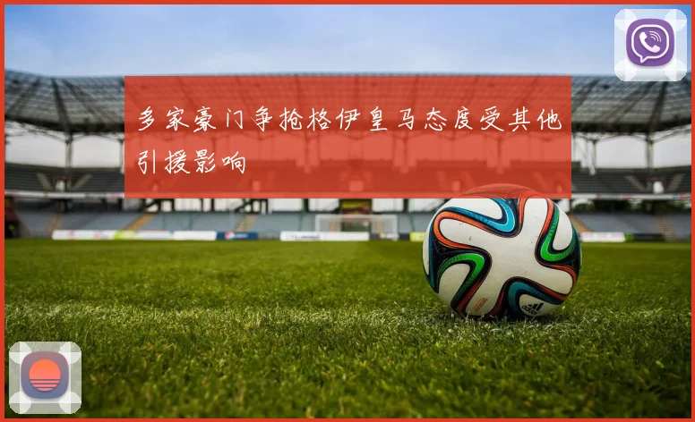 多家豪门争抢格伊皇马态度受其他引援影响
