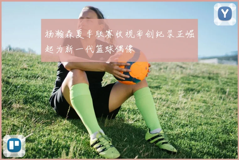 杨瀚森夏季联赛收视率创纪录正崛起为新一代篮球偶像