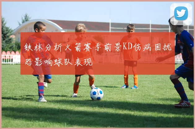 铁林分析火箭赛季前景KD伤病困扰恐影响球队表现