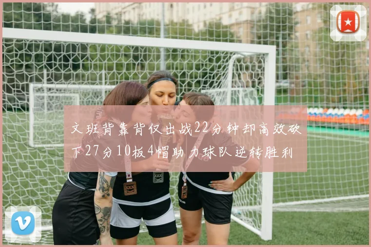 文班背靠背仅出战22分钟却高效砍下27分10板4帽助力球队逆转胜利