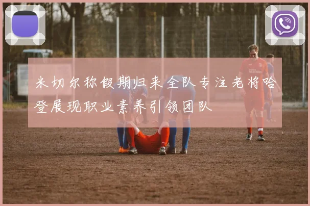 米切尔称假期归来全队专注老将哈登展现职业素养引领团队