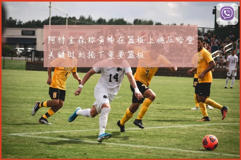 阿特金森称黄蜂在篮板上施压哈登关键时刻抢下重要篮板
