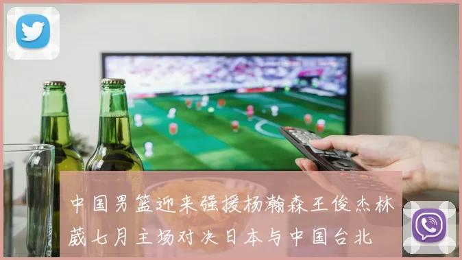 中国男篮迎来强援杨瀚森王俊杰林葳七月主场对决日本与中国台北