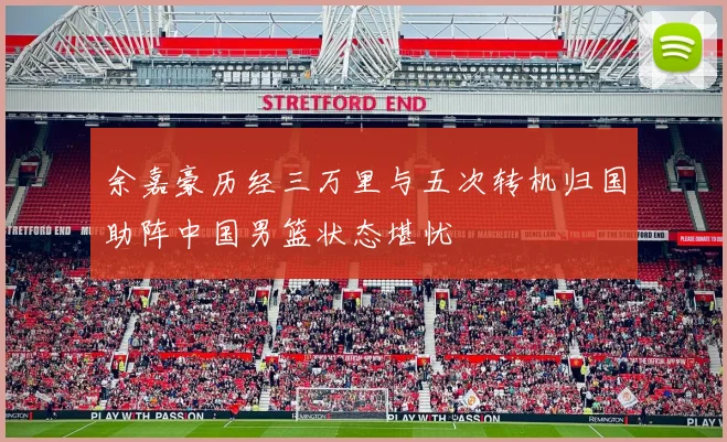 余嘉豪历经三万里与五次转机归国助阵中国男篮状态堪忧