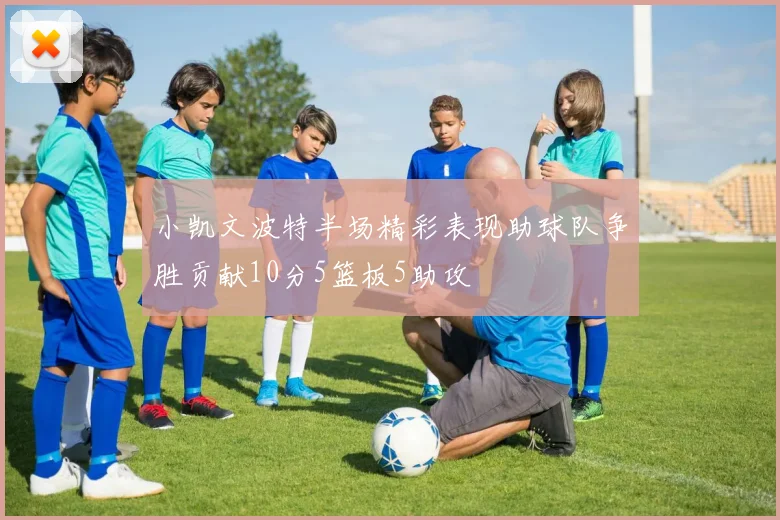 小凯文波特半场精彩表现助球队争胜贡献10分5篮板5助攻
