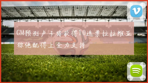 GM预测卢卡将获得10选票拉拉维亚称他配得上全力支持