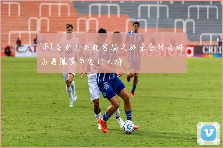 LBJ与女儿共赴客场之旅亲密时光游历恶魔岛与金门大桥