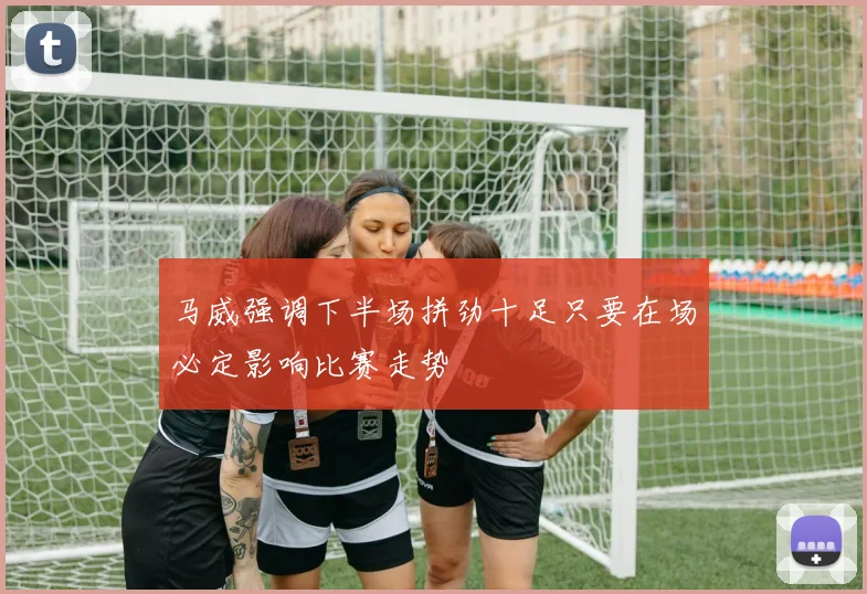 马威强调下半场拼劲十足只要在场必定影响比赛走势
