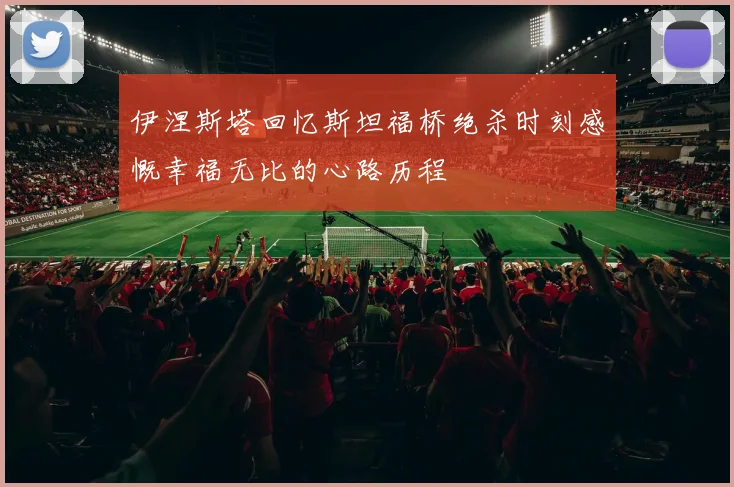 伊涅斯塔回忆斯坦福桥绝杀时刻感慨幸福无比的心路历程
