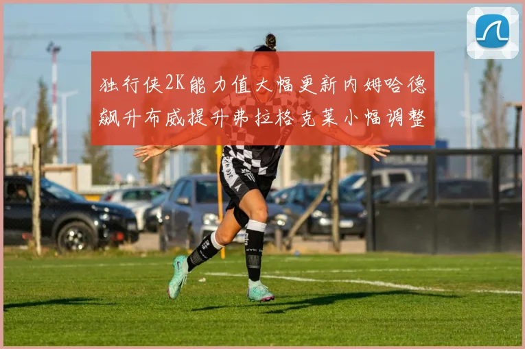 独行侠2K能力值大幅更新内姆哈德飙升布威提升弗拉格克莱小幅调整