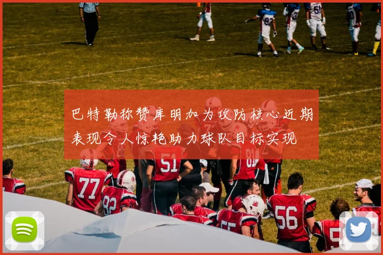 巴特勒称赞库明加为攻防核心近期表现令人惊艳助力球队目标实现