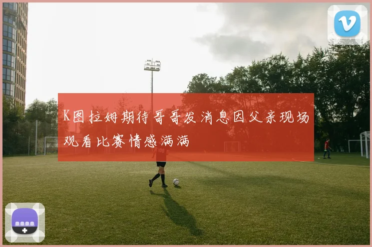 K图拉姆期待哥哥发消息因父亲现场观看比赛情感满满