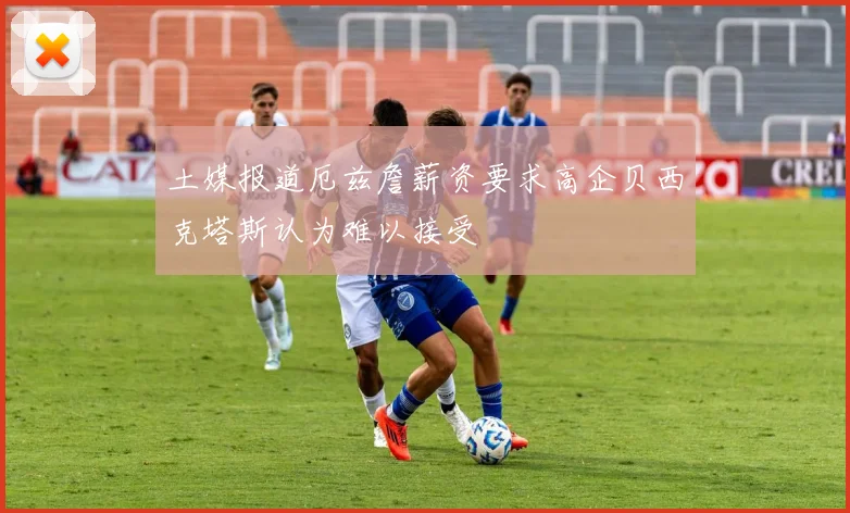 土媒报道厄兹詹薪资要求高企贝西克塔斯认为难以接受