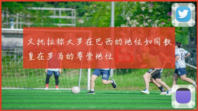 文托拉称大罗在巴西的地位如同教皇在罗马的尊崇地位