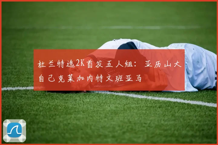 杜兰特选2K首发五人组：亚历山大自己克莱加内特文班亚马