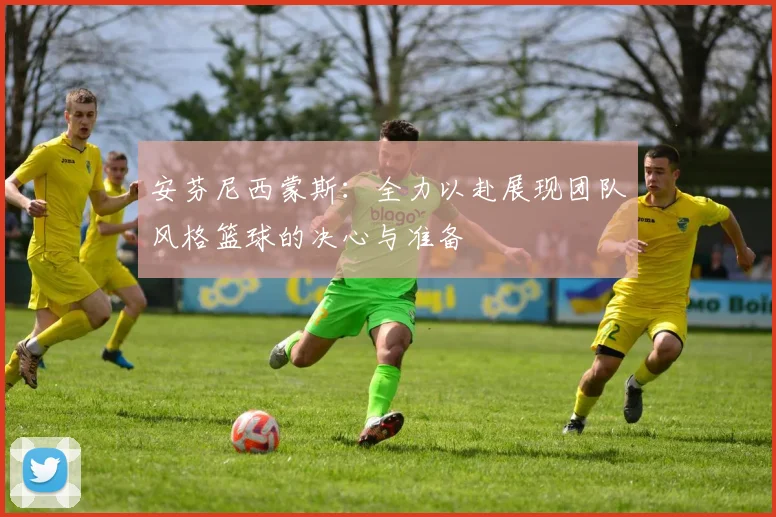 安芬尼西蒙斯：全力以赴展现团队风格篮球的决心与准备