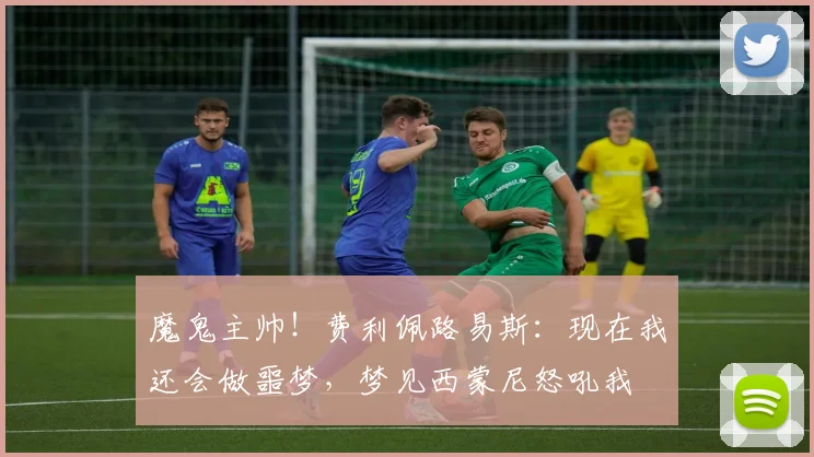 魔鬼主帅！费利佩路易斯：现在我还会做噩梦，梦见西蒙尼怒吼我