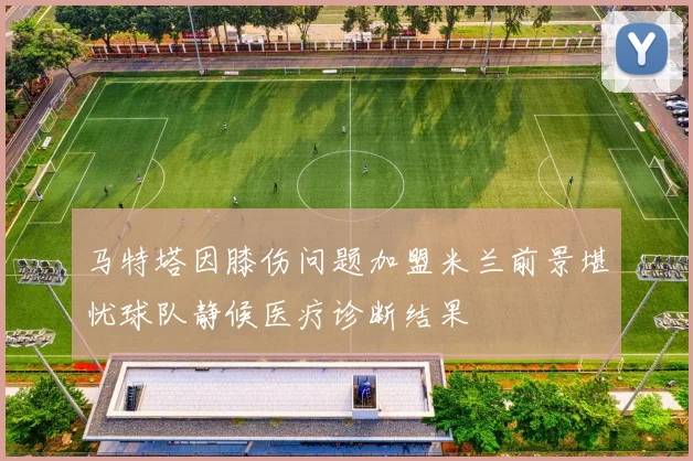 马特塔因膝伤问题加盟米兰前景堪忧球队静候医疗诊断结果