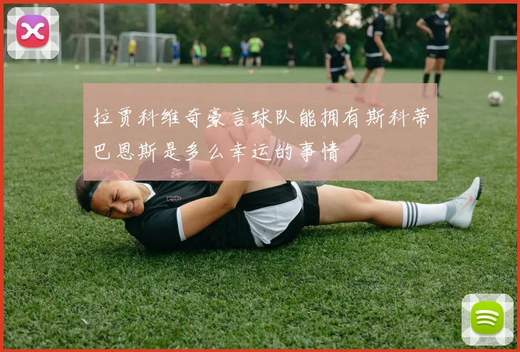 拉贾科维奇豪言球队能拥有斯科蒂巴恩斯是多么幸运的事情