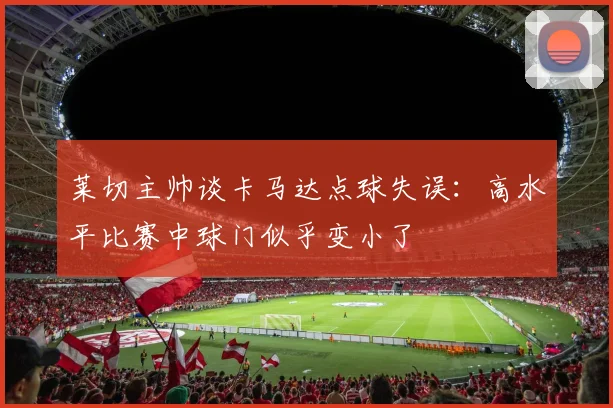 莱切主帅谈卡马达点球失误：高水平比赛中球门似乎变小了
